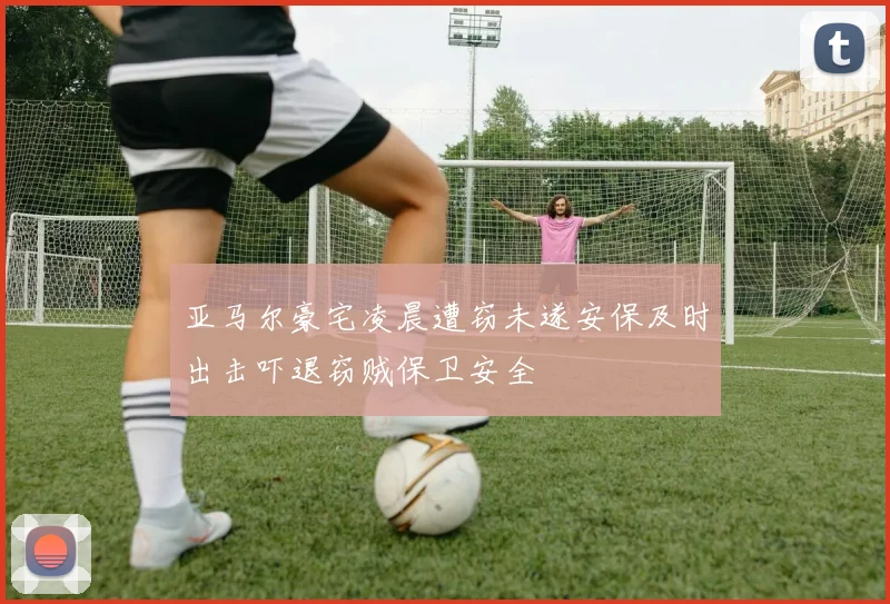 亚马尔豪宅凌晨遭窃未遂安保及时出击吓退窃贼保卫安全