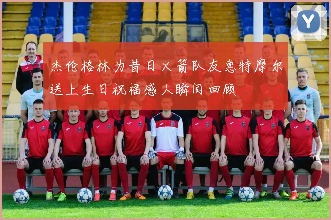杰伦格林为昔日火箭队友惠特摩尔送上生日祝福感人瞬间回顾