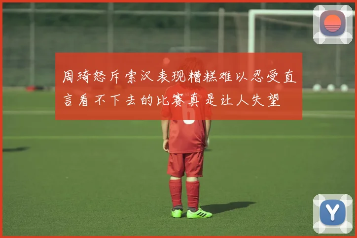 周琦怒斥索汉表现糟糕难以忍受直言看不下去的比赛真是让人失望